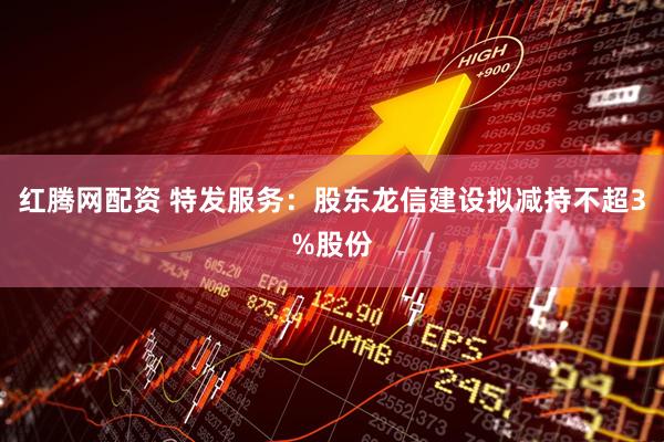 红腾网配资 特发服务：股东龙信建设拟减持不超3%股份