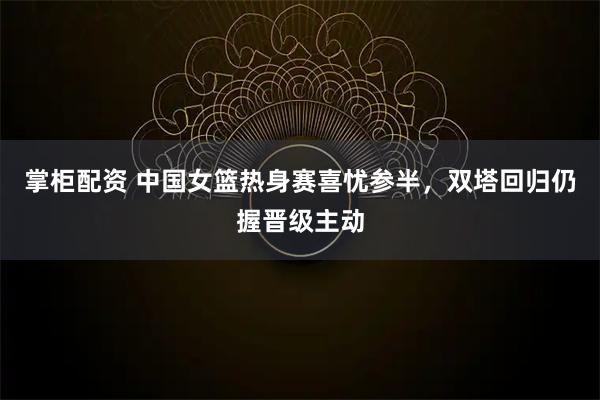 掌柜配资 中国女篮热身赛喜忧参半，双塔回归仍握晋级主动