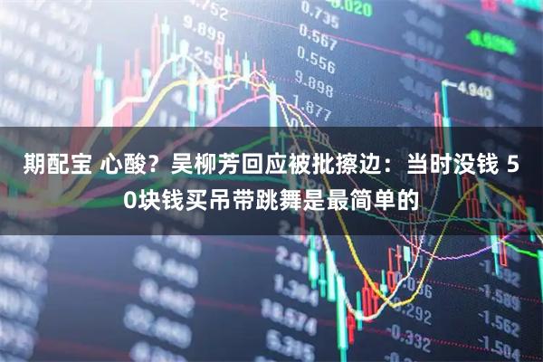 期配宝 心酸?吴柳芳回应被批擦边:当时没钱 50块钱买吊带跳舞是最简单的