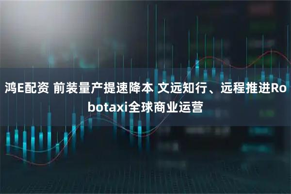 鸿E配资 前装量产提速降本 文远知行、远程推进Robotaxi全球商业运营