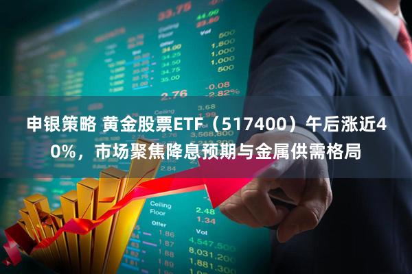 申银策略 黄金股票ETF（517400）午后涨近40%，市场聚焦降息预期与金属供需格局