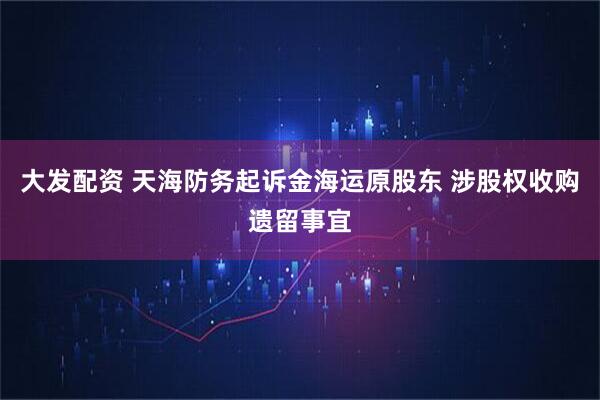 大发配资 天海防务起诉金海运原股东 涉股权收购遗留事宜