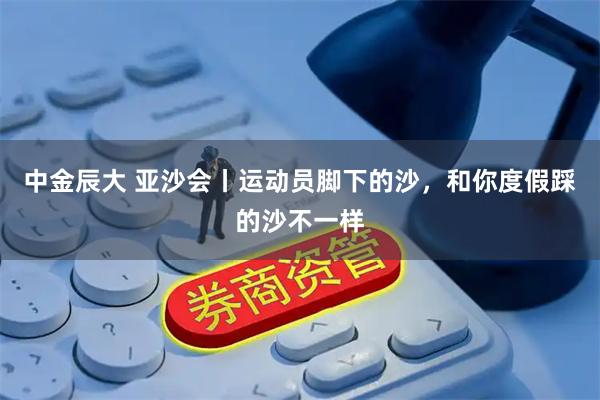 中金辰大 亚沙会丨运动员脚下的沙，和你度假踩的沙不一样