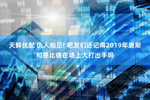 天鲜优配 仇人相见! 吧友们还记得2019年唐斯和恩比德在场上大打出手吗