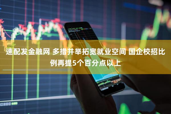 速配发金融网 多措并举拓宽就业空间 国企校招比例再提5个百分点以上