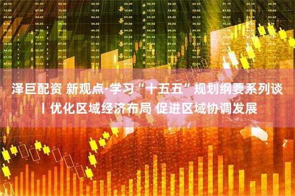 泽巨配资 新观点·学习“十五五”规划纲要系列谈丨优化区域经济布局 促进区域协调发展