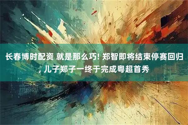 长春博时配资 就是那么巧! 郑智即将结束停赛回归, 儿子郑子一终于完成粤超首秀