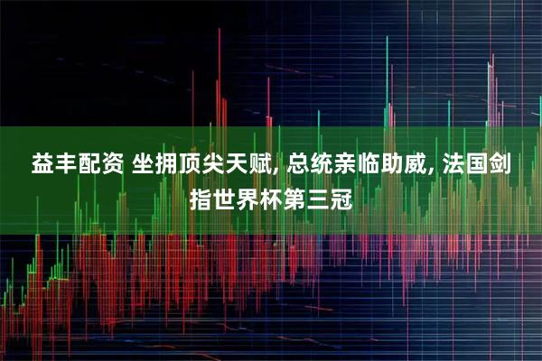 益丰配资 坐拥顶尖天赋, 总统亲临助威, 法国剑指世界杯第三冠