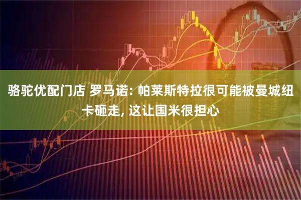 骆驼优配门店 罗马诺: 帕莱斯特拉很可能被曼城纽卡砸走, 这让国米很担心