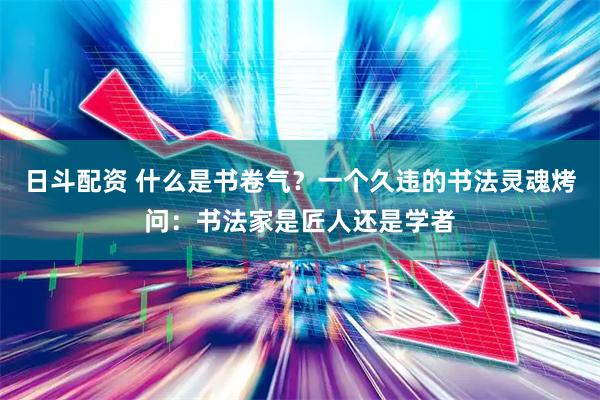 日斗配资 什么是书卷气？一个久违的书法灵魂烤问：书法家是匠人还是学者